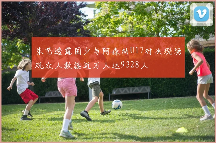 朱艺透露国少与阿森纳U17对决现场观众人数接近万人达9328人