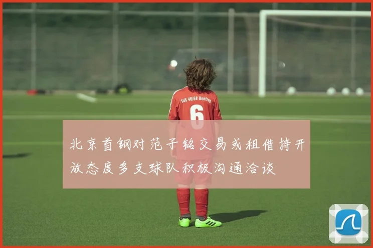 北京首钢对范子铭交易或租借持开放态度多支球队积极沟通洽谈