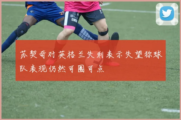 苏契奇对英格兰失利表示失望称球队表现仍然可圈可点