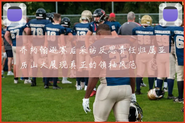 乔约翰逊赛后采访反思责任归属亚历山大展现真正的领袖风范