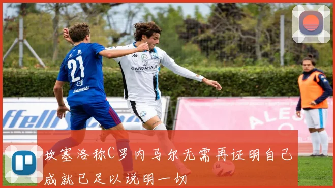 坎塞洛称C罗内马尔无需再证明自己成就已足以说明一切