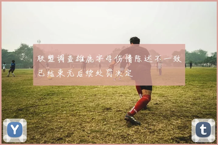 联盟调查雄鹿字母伤情陈述不一致已结束无后续处罚决定