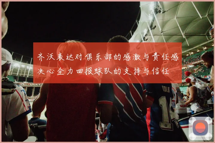 齐沃表达对俱乐部的感激与责任感决心全力回报球队的支持与信任