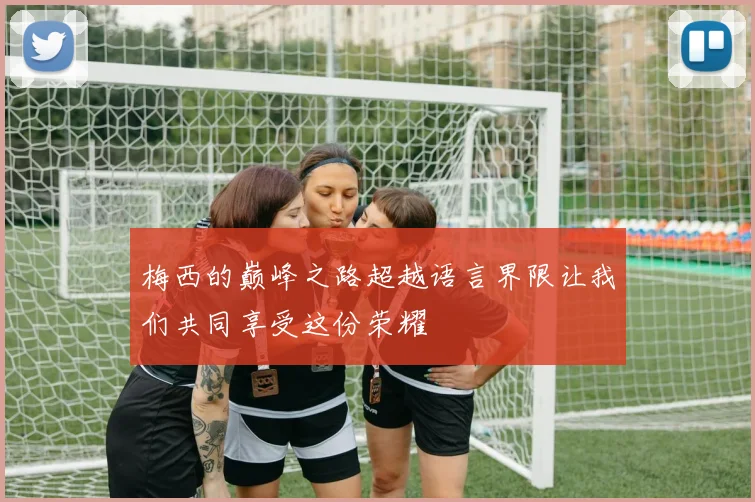 梅西的巅峰之路超越语言界限让我们共同享受这份荣耀