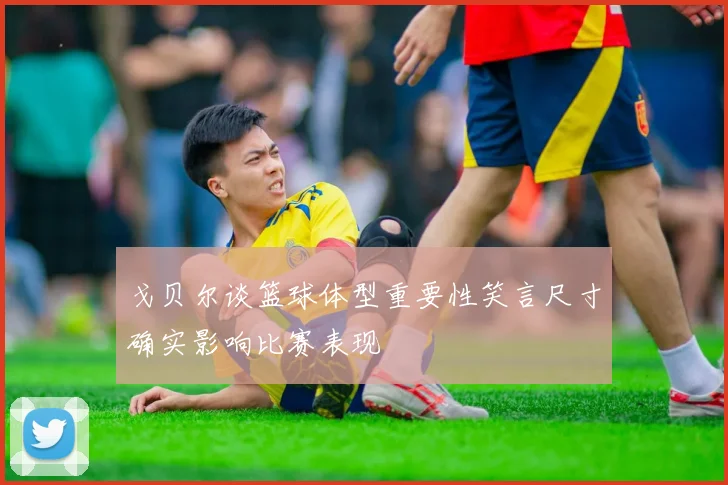 戈贝尔谈篮球体型重要性笑言尺寸确实影响比赛表现