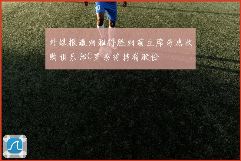 外媒报道利雅得胜利前主席考虑收购俱乐部C罗或将持有股份