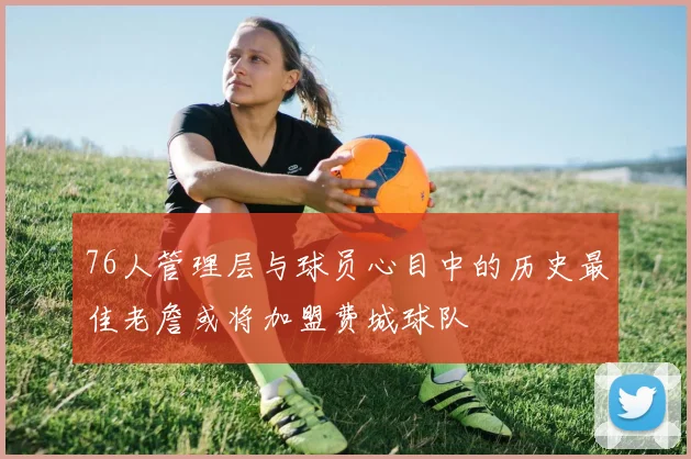 76人管理层与球员心目中的历史最佳老詹或将加盟费城球队