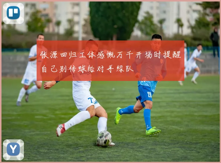 张源回归工体感慨万千开场时提醒自己别传球给对手绿队