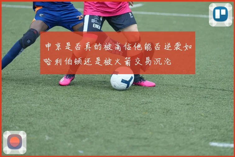 申京是否真的被高估他能否逆袭如哈利伯顿还是被火箭交易沉沦