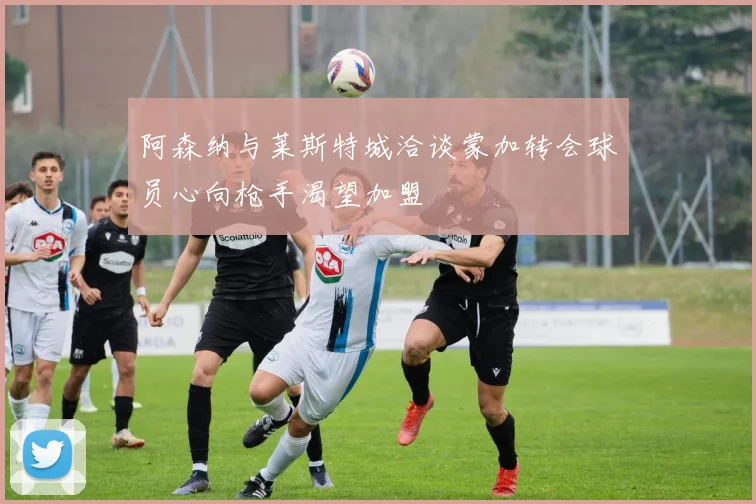 阿森纳与莱斯特城洽谈蒙加转会球员心向枪手渴望加盟