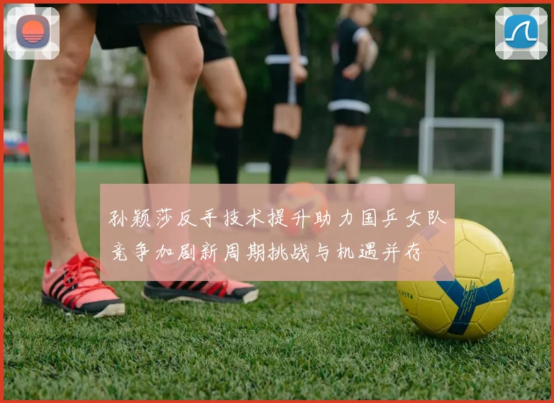 孙颖莎反手技术提升助力国乒女队竞争加剧新周期挑战与机遇并存