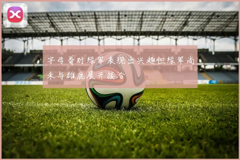字母哥对绿军表现出兴趣但绿军尚未与雄鹿展开接洽