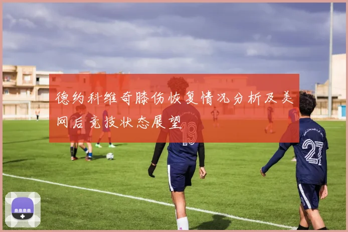 德约科维奇膝伤恢复情况分析及美网后竞技状态展望