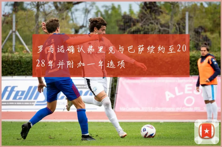 罗马诺确认弗里克与巴萨续约至2028年并附加一年选项