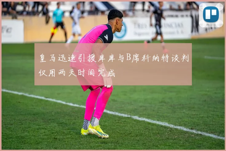 皇马迅速引援库库与B席科纳特谈判仅用两天时间完成